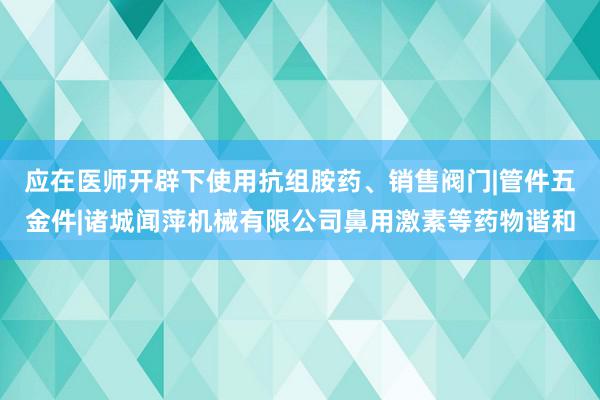应在医师开辟下使用抗组胺药、销售阀门|管件五金件|诸城闻萍机械有限公司鼻用激素等药物谐和