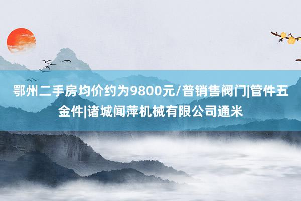 鄂州二手房均价约为9800元/普销售阀门|管件五金件|诸城闻萍机械有限公司通米